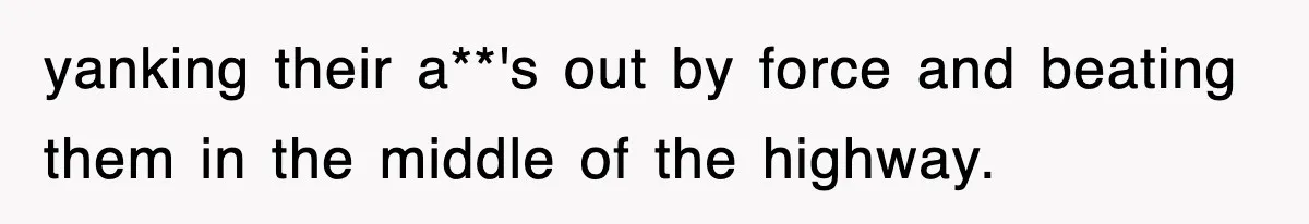 yanking their a**'s out by force and beating them in the middle of the highway.