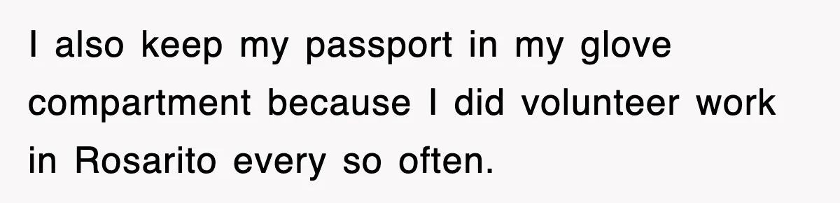 I also keep my passport in my glove compartment because I did volunteer work in Rosarito every so often.