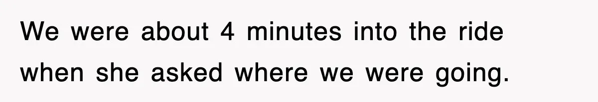 We were about 4 minutes into the ride when she asked where we were going.