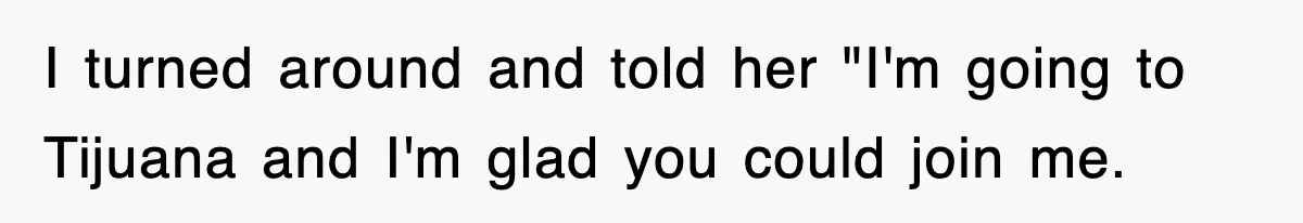 I turned around and told her "I'm going to Tijuana and I'm glad you could join me.