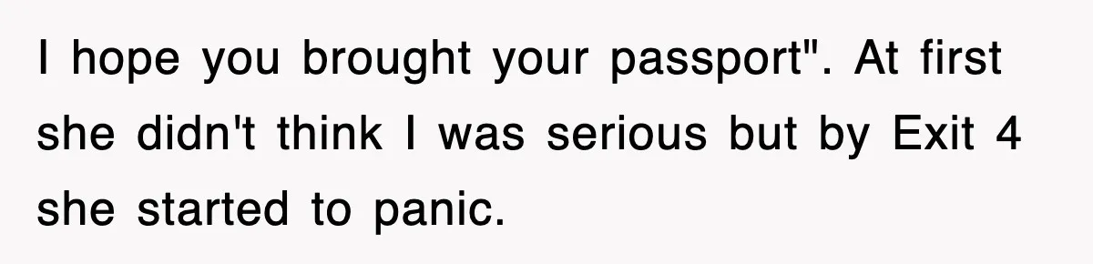 I hope you brought your passport". At first she didn't think I was serious but by Exit 4 she started to panic.