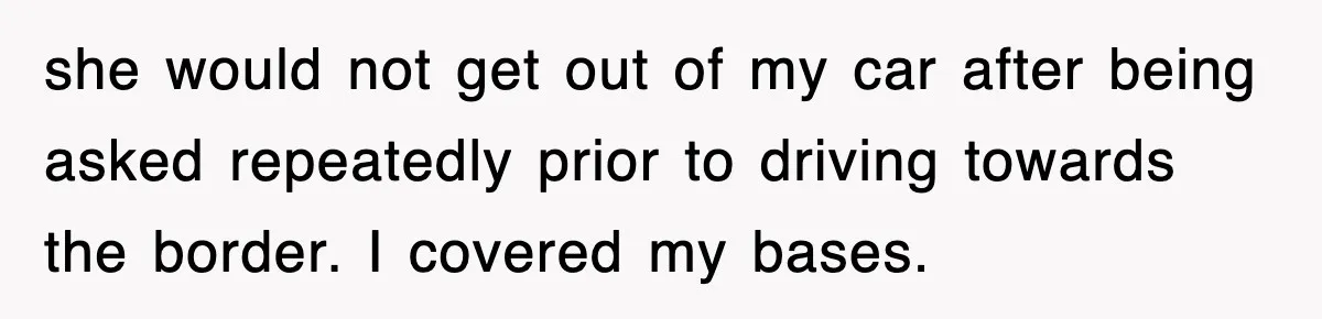 she would not get out of my car after being asked repeatedly prior to driving towards the border. I covered my bases.