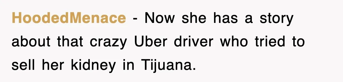 HoodedMenace − Now she has a story about that crazy Uber driver who tried to sell her kidney in Tijuana.