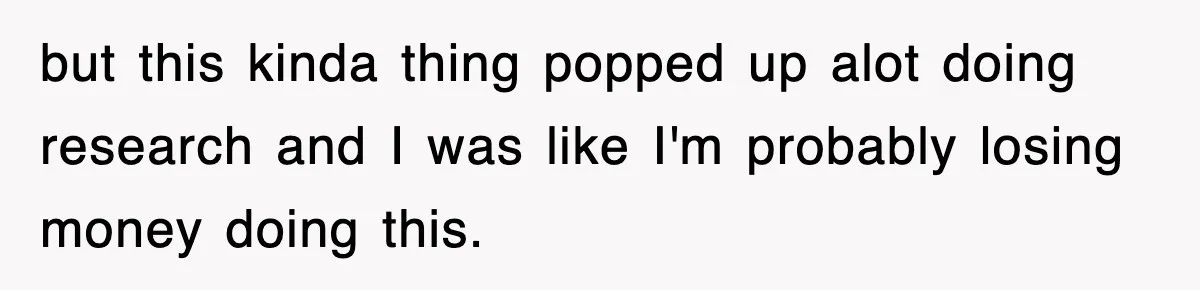 but this kinda thing popped up alot doing research and I was like I'm probably losing money doing this.