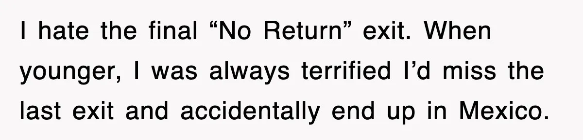 I hate the final “No Return” exit. When younger, I was always terrified I’d miss the last exit and accidentally end up in Mexico.