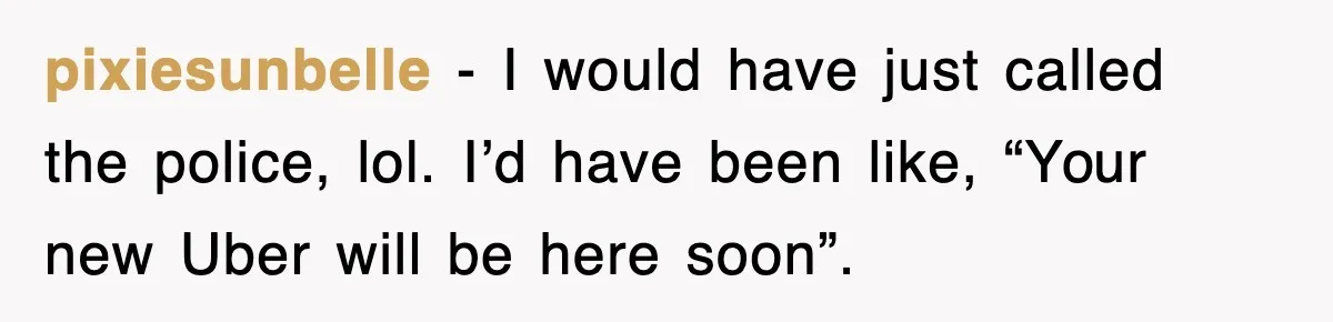 pixiesunbelle − I would have just called the police, lol. I’d have been like, “Your new Uber will be here soon”.