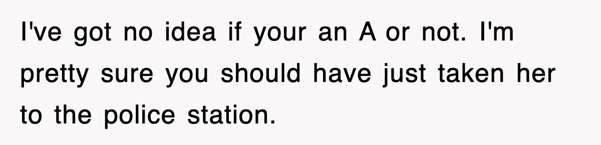 I've got no idea if your an A or not. I'm pretty sure you should have just taken her to the police station.