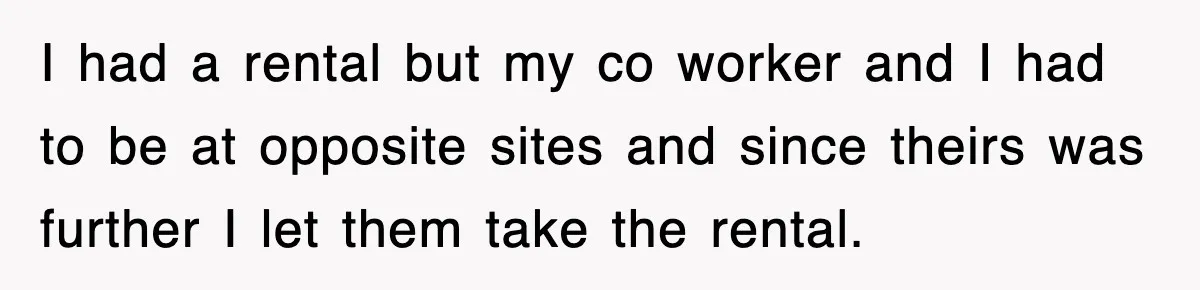I had a rental but my co worker and I had to be at opposite sites and since theirs was further I let them take the rental.