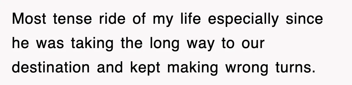 Most tense ride of my life especially since he was taking the long way to our destination and kept making wrong turns.