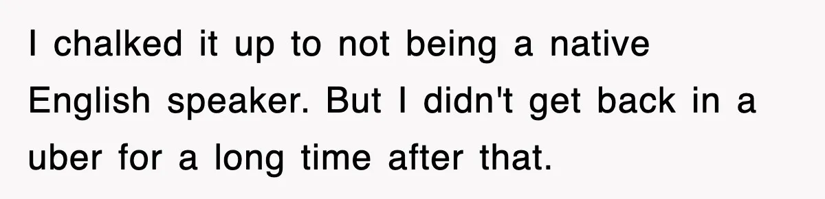 I chalked it up to not being a native English speaker. But I didn't get back in a uber for a long time after that.