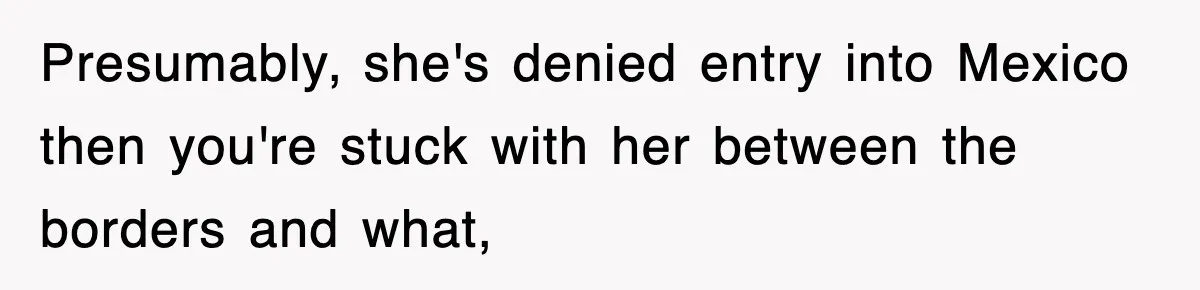 Presumably, she's denied entry into Mexico then you're stuck with her between the borders and what,