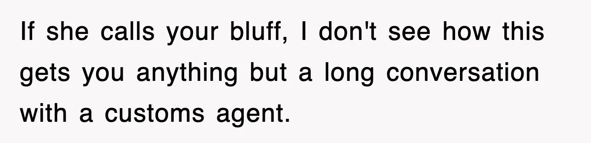 If she calls your bluff, I don't see how this gets you anything but a long conversation with a customs agent.
