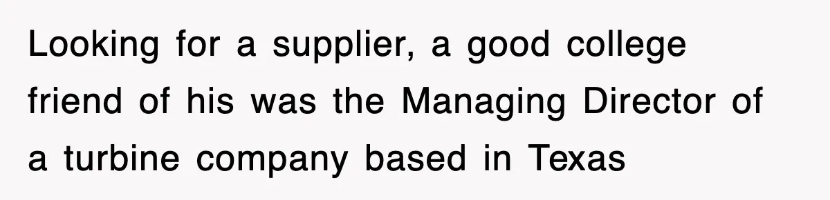 Looking for a supplier, a good college friend of his was the Managing Director of a turbine company based in Texas