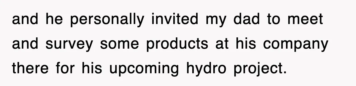 and he personally invited my dad to meet and survey some products at his company there for his upcoming hydro project.