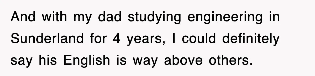 And with my dad studying engineering in Sunderland for 4 years, I could definitely say his English is way above others.