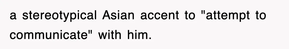 a stereotypical Asian accent to "attempt to communicate" with him.