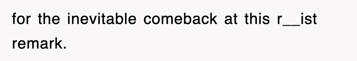 for the inevitable comeback at this r__ist remark.