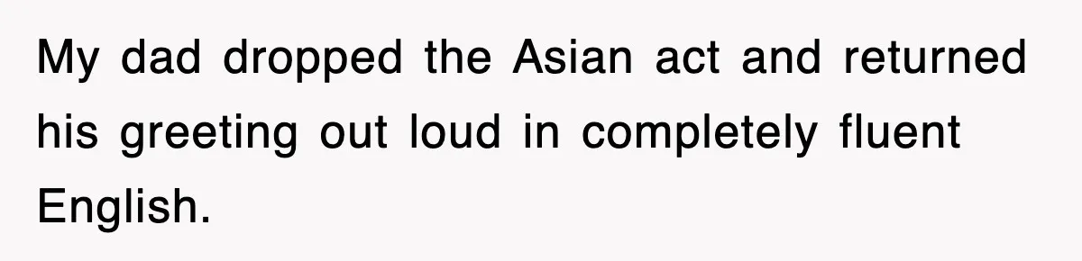 My dad dropped the Asian act and returned his greeting out loud in completely fluent English.