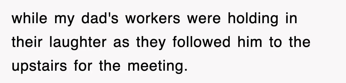while my dad's workers were holding in their laughter as they followed him to the upstairs for the meeting.