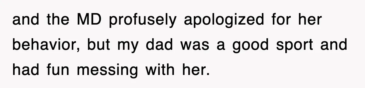 and the MD profusely apologized for her behavior, but my dad was a good sport and had fun messing with her.