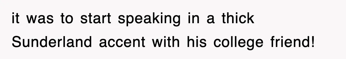 it was to start speaking in a thick Sunderland accent with his college friend!