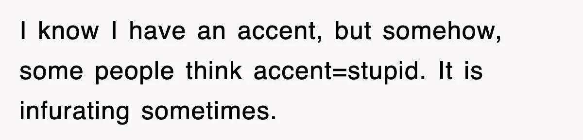 I know I have an accent, but somehow, some people think accent=stupid. It is infurating sometimes.