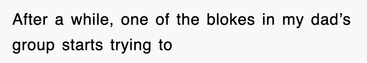 After a while, one of the blokes in my dad’s group starts trying to