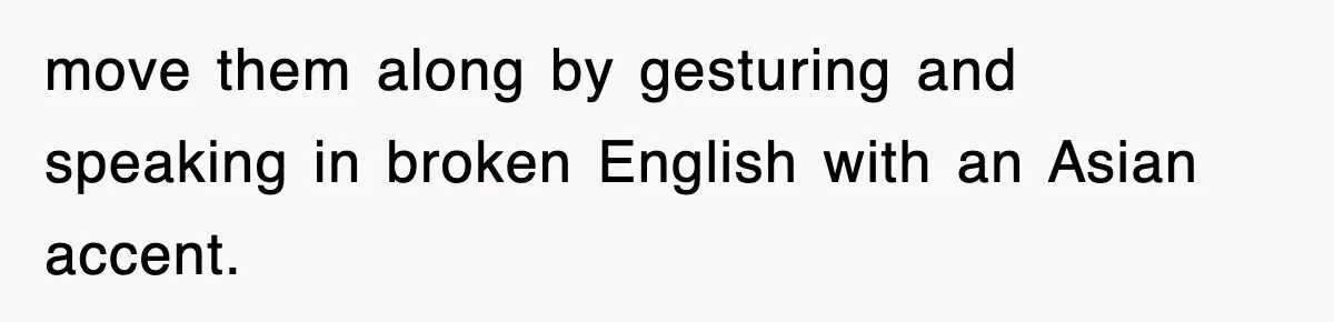 move them along by gesturing and speaking in broken English with an Asian accent.