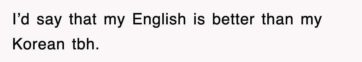 I’d say that my English is better than my Korean tbh.