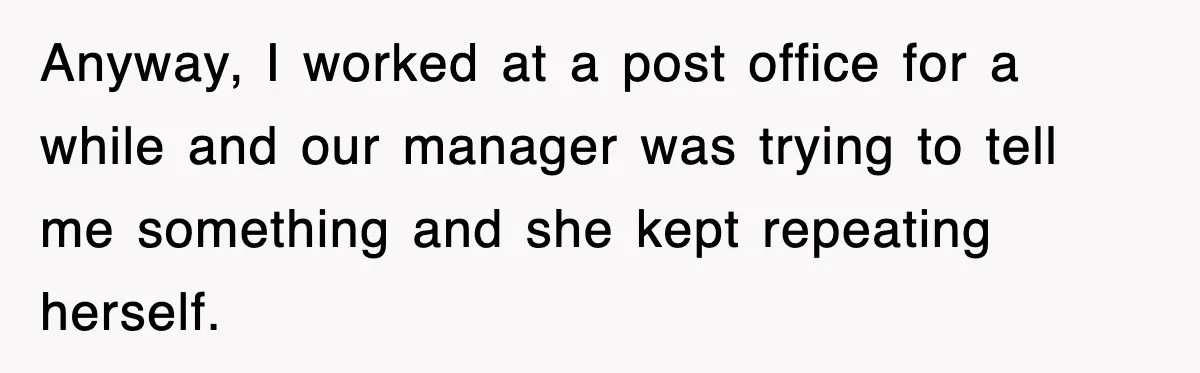 Anyway, I worked at a post office for a while and our manager was trying to tell me something and she kept repeating herself.