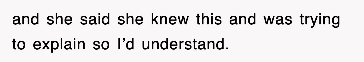 and she said she knew this and was trying to explain so I’d understand.