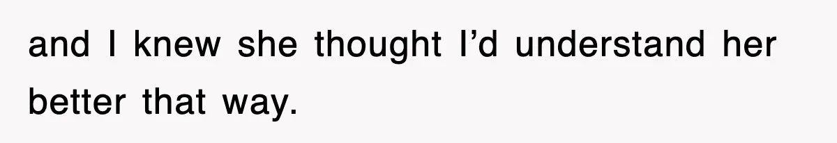 and I knew she thought I’d understand her better that way.