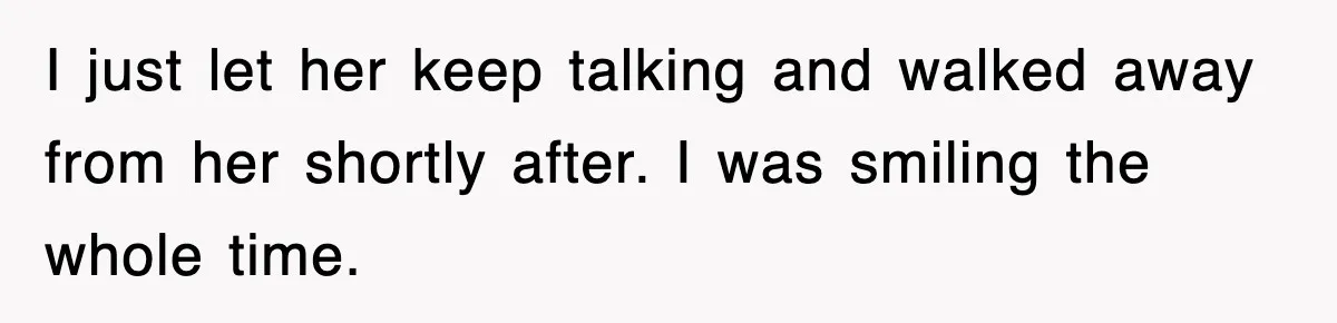 I just let her keep talking and walked away from her shortly after. I was smiling the whole time.