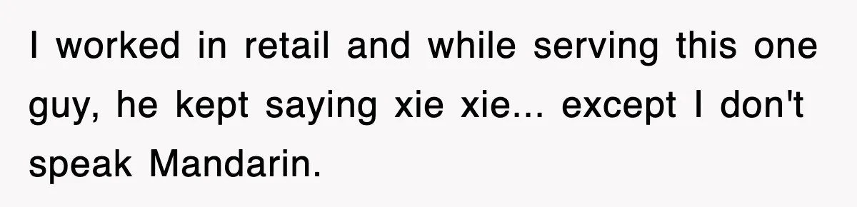 I worked in retail and while serving this one guy, he kept saying xie xie... except I don't speak Mandarin.