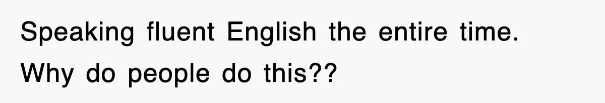 Speaking fluent English the entire time. Why do people do this??