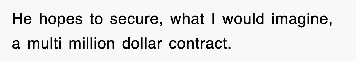He hopes to secure, what I would imagine, a multi million dollar contract.