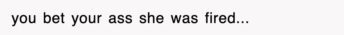 you bet your ass she was fired...
