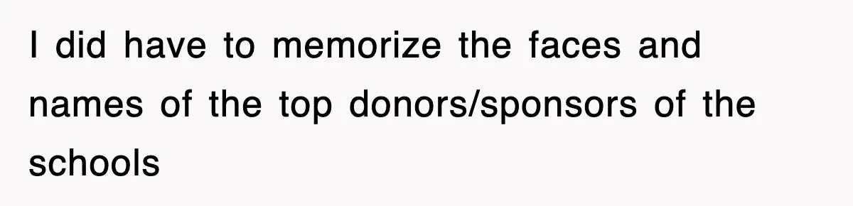 I did have to memorize the faces and names of the top donors/sponsors of the schools