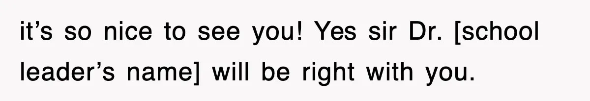 it’s so nice to see you! Yes sir Dr. [school leader’s name] will be right with you.