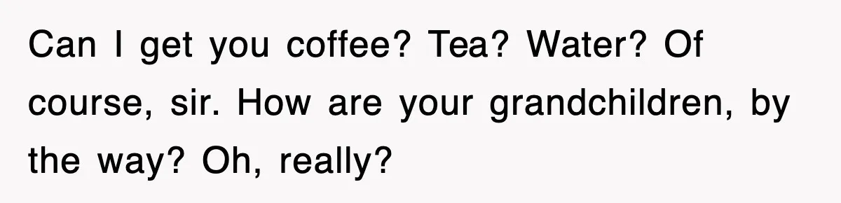 Can I get you coffee? Tea? Water? Of course, sir. How are your grandchildren, by the way? Oh, really?