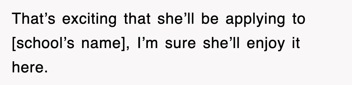 That’s exciting that she’ll be applying to [school’s name], I’m sure she’ll enjoy it here.
