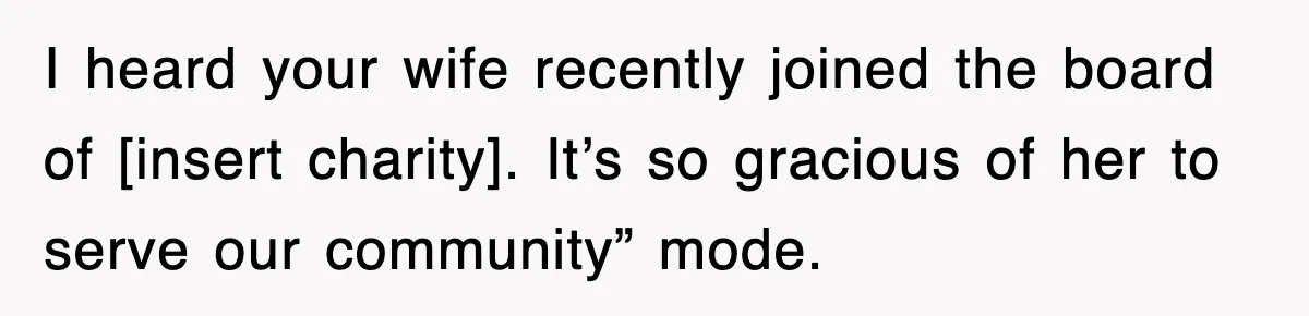 I heard your wife recently joined the board of [insert charity]. It’s so gracious of her to serve our community” mode.