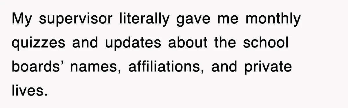 My supervisor literally gave me monthly quizzes and updates about the school boards’ names, affiliations, and private lives.