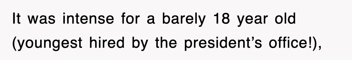 It was intense for a barely 18 year old (youngest hired by the president’s office!),