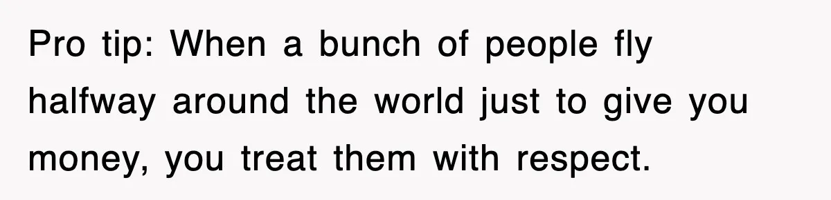 Pro tip: When a bunch of people fly halfway around the world just to give you money, you treat them with respect.