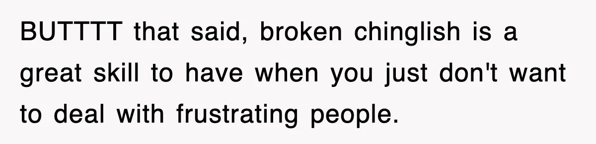BUTTTT that said, broken chinglish is a great skill to have when you just don't want to deal with frustrating people.
