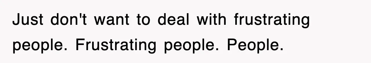 Just don't want to deal with frustrating people. Frustrating people. People.