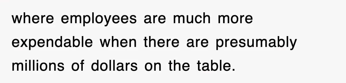 where employees are much more expendable when there are presumably millions of dollars on the table.