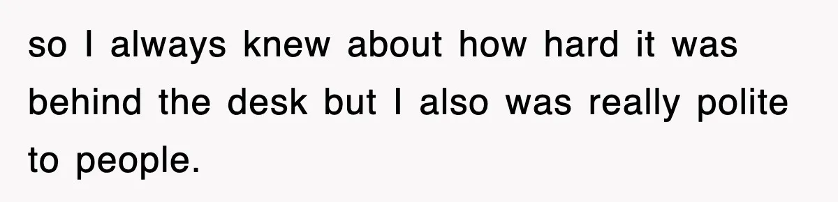 so I always knew about how hard it was behind the desk but I also was really polite to people.