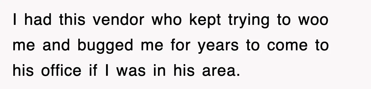 I had this vendor who kept trying to woo me and bugged me for years to come to his office if I was in his area.